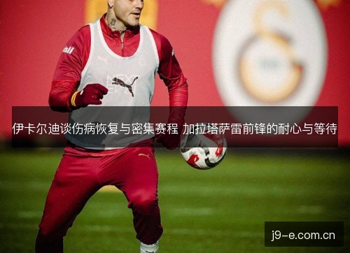 伊卡尔迪谈伤病恢复与密集赛程 加拉塔萨雷前锋的耐心与等待